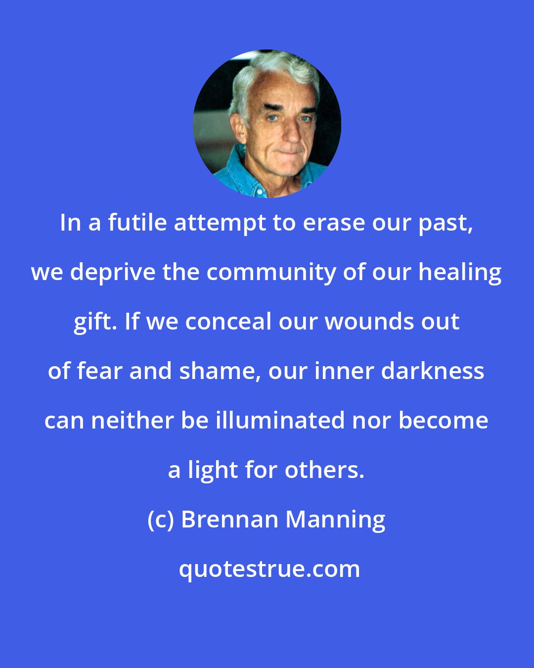 Brennan Manning: In a futile attempt to erase our past, we deprive the community of our healing gift. If we conceal our wounds out of fear and shame, our inner darkness can neither be illuminated nor become a light for others.