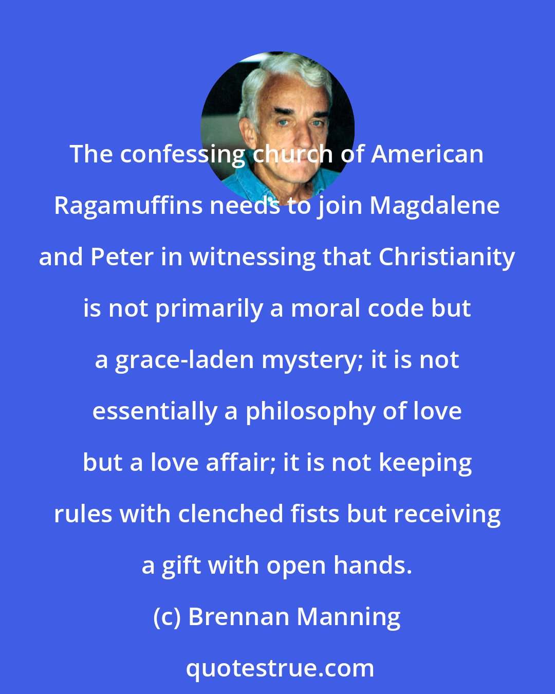 Brennan Manning: The confessing church of American Ragamuffins needs to join Magdalene and Peter in witnessing that Christianity is not primarily a moral code but a grace-laden mystery; it is not essentially a philosophy of love but a love affair; it is not keeping rules with clenched fists but receiving a gift with open hands.