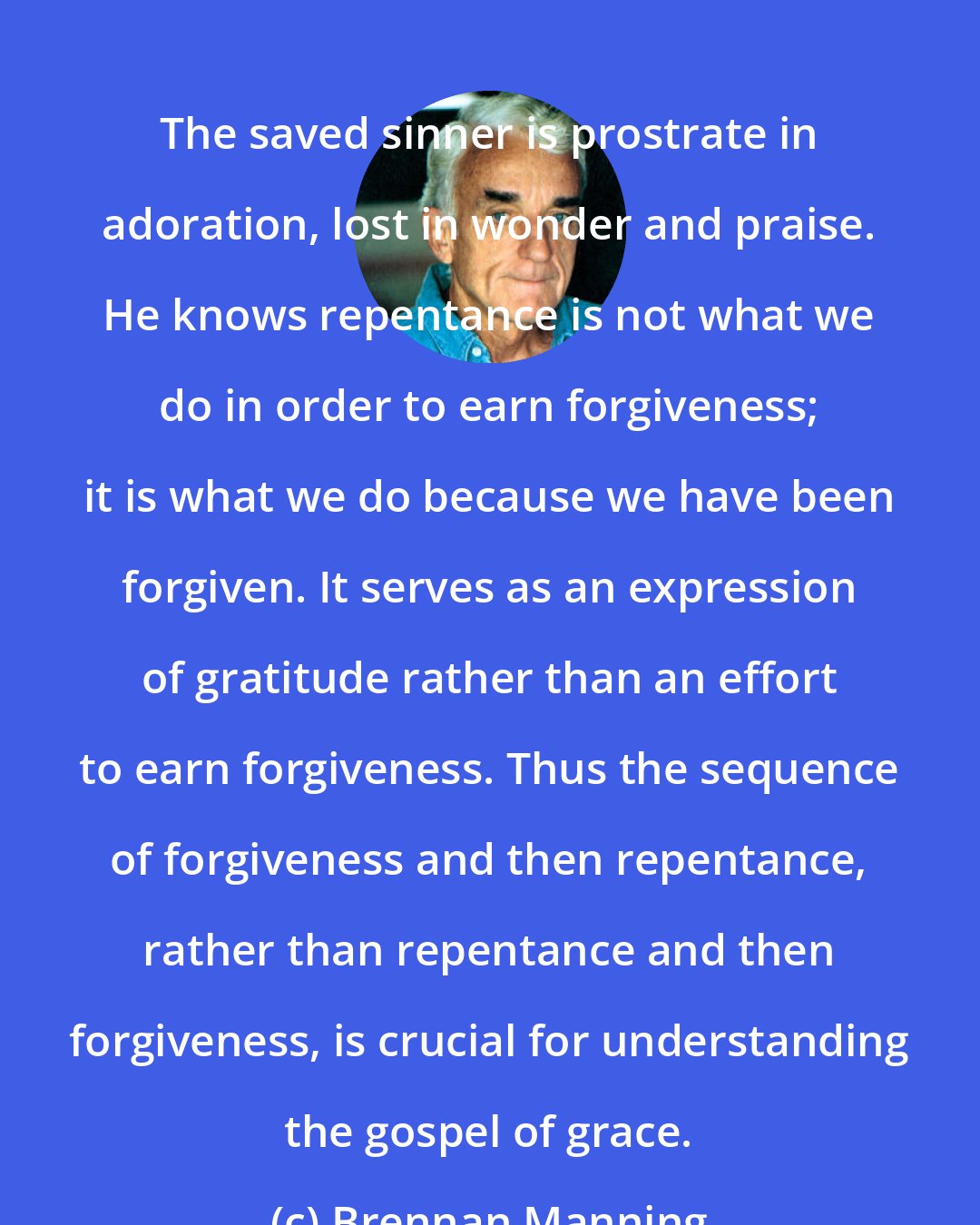 Brennan Manning: The saved sinner is prostrate in adoration, lost in wonder and praise. He knows repentance is not what we do in order to earn forgiveness; it is what we do because we have been forgiven. It serves as an expression of gratitude rather than an effort to earn forgiveness. Thus the sequence of forgiveness and then repentance, rather than repentance and then forgiveness, is crucial for understanding the gospel of grace.