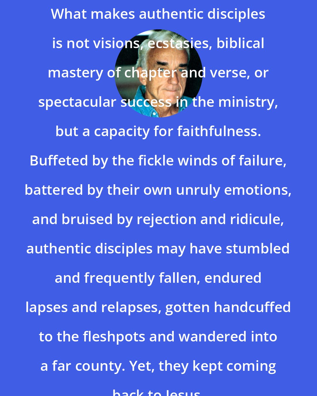 Brennan Manning: What makes authentic disciples is not visions, ecstasies, biblical mastery of chapter and verse, or spectacular success in the ministry, but a capacity for faithfulness. Buffeted by the fickle winds of failure, battered by their own unruly emotions, and bruised by rejection and ridicule, authentic disciples may have stumbled and frequently fallen, endured lapses and relapses, gotten handcuffed to the fleshpots and wandered into a far county. Yet, they kept coming back to Jesus.