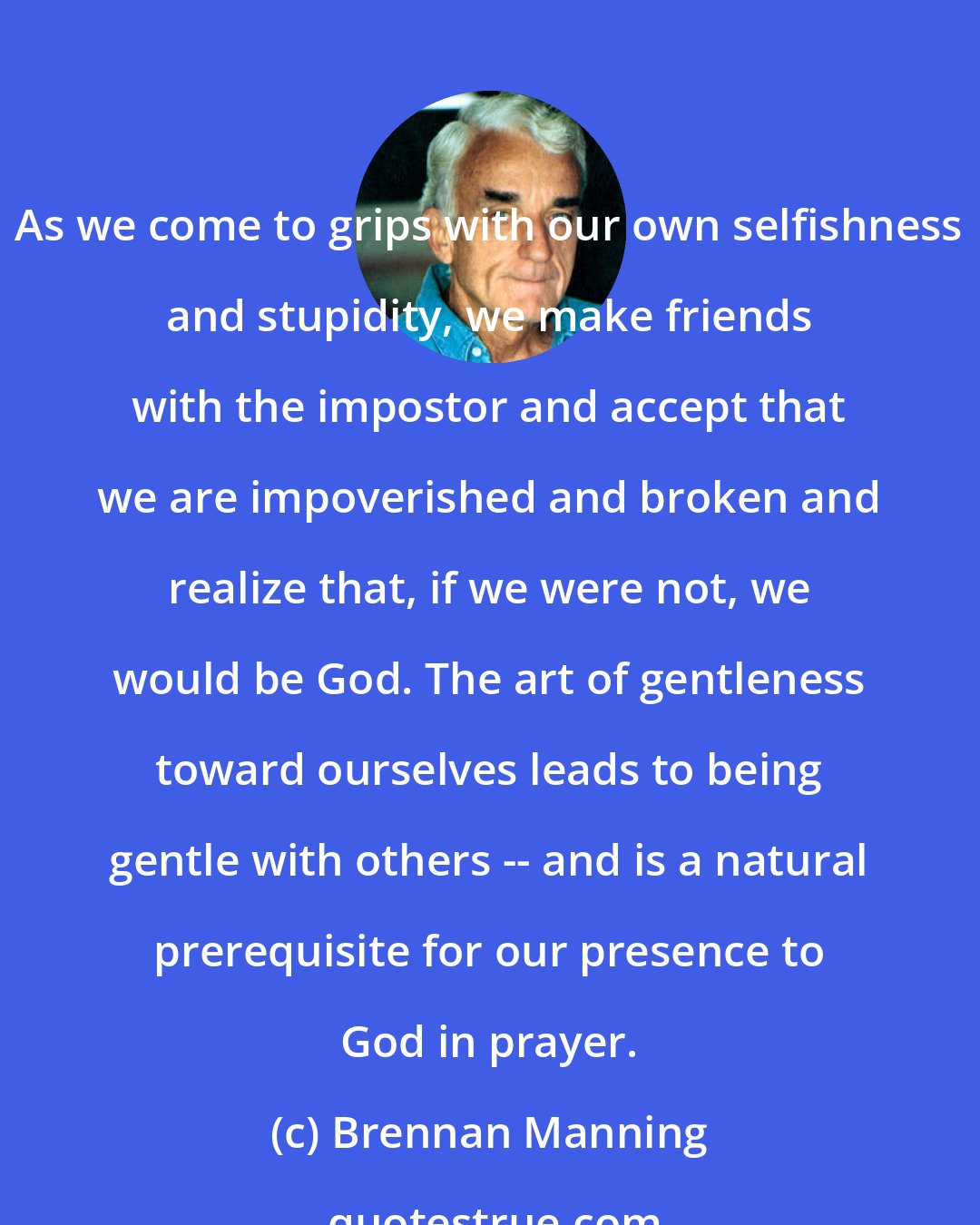 Brennan Manning: As we come to grips with our own selfishness and stupidity, we make friends with the impostor and accept that we are impoverished and broken and realize that, if we were not, we would be God. The art of gentleness toward ourselves leads to being gentle with others -- and is a natural prerequisite for our presence to God in prayer.