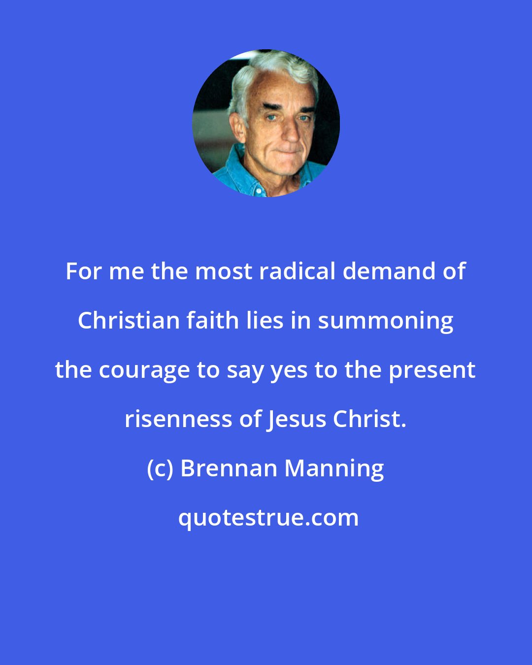 Brennan Manning: For me the most radical demand of Christian faith lies in summoning the courage to say yes to the present risenness of Jesus Christ.