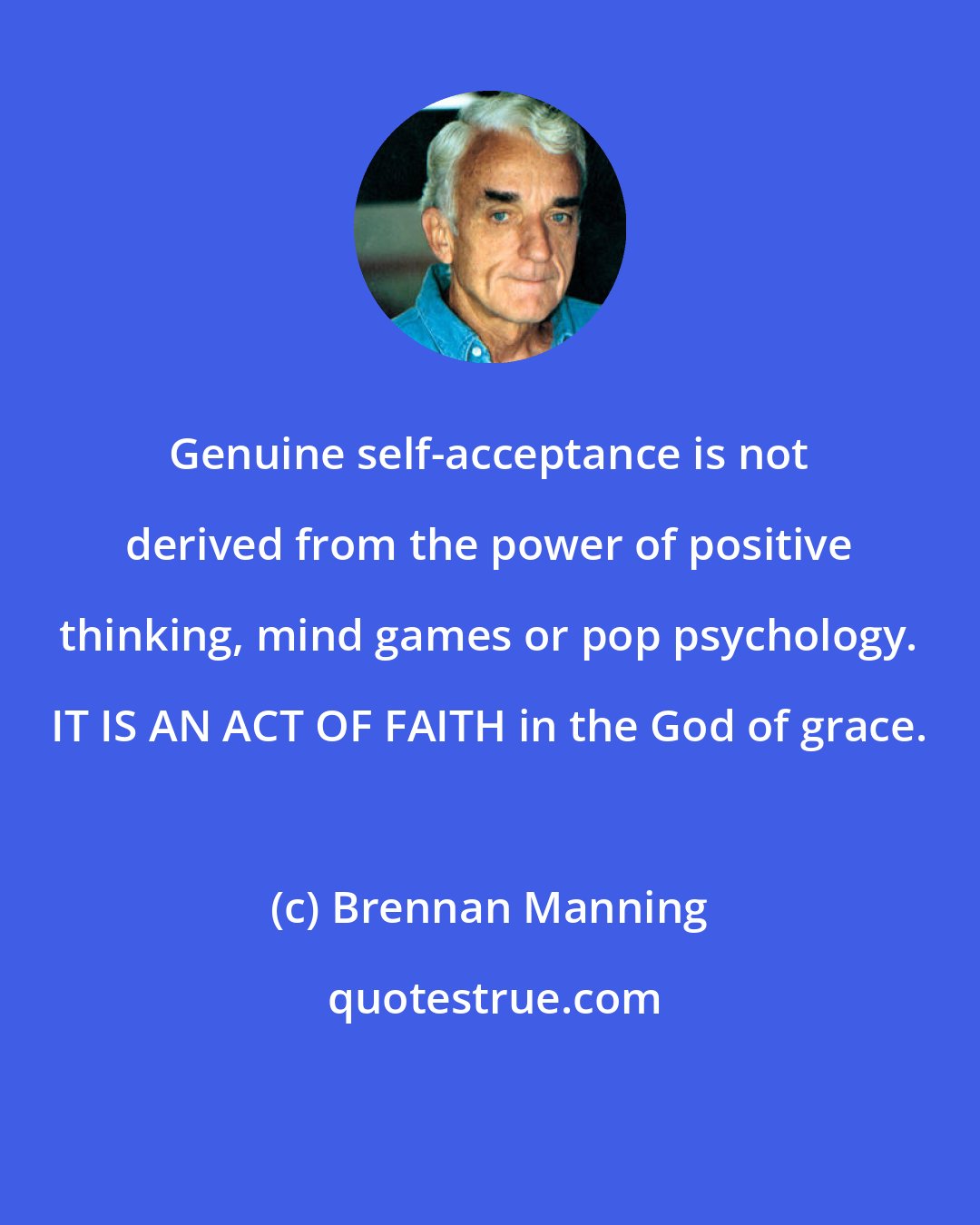 Brennan Manning: Genuine self-acceptance is not derived from the power of positive thinking, mind games or pop psychology. IT IS AN ACT OF FAITH in the God of grace.