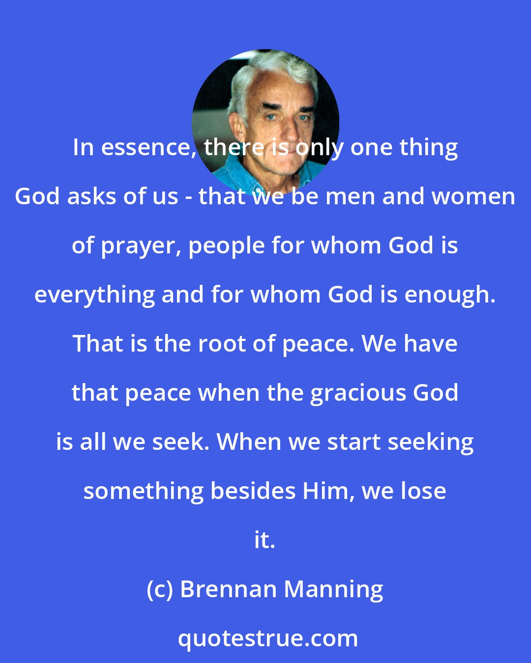 Brennan Manning: In essence, there is only one thing God asks of us - that we be men and women of prayer, people for whom God is everything and for whom God is enough. That is the root of peace. We have that peace when the gracious God is all we seek. When we start seeking something besides Him, we lose it.