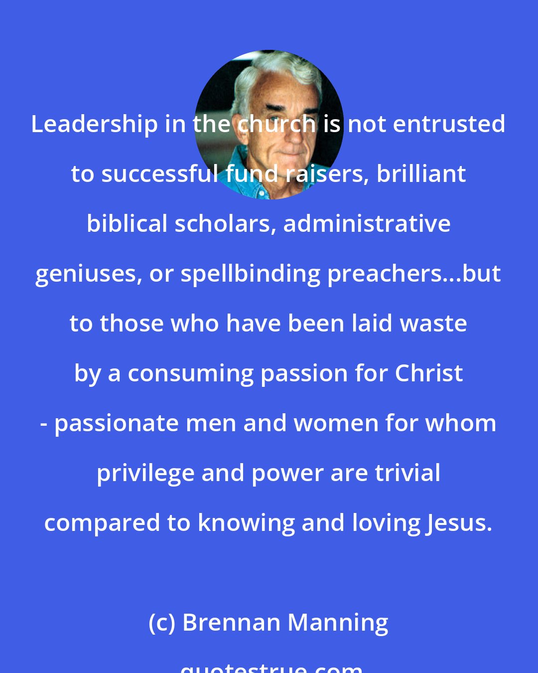 Brennan Manning: Leadership in the church is not entrusted to successful fund raisers, brilliant biblical scholars, administrative geniuses, or spellbinding preachers...but to those who have been laid waste by a consuming passion for Christ - passionate men and women for whom privilege and power are trivial compared to knowing and loving Jesus.