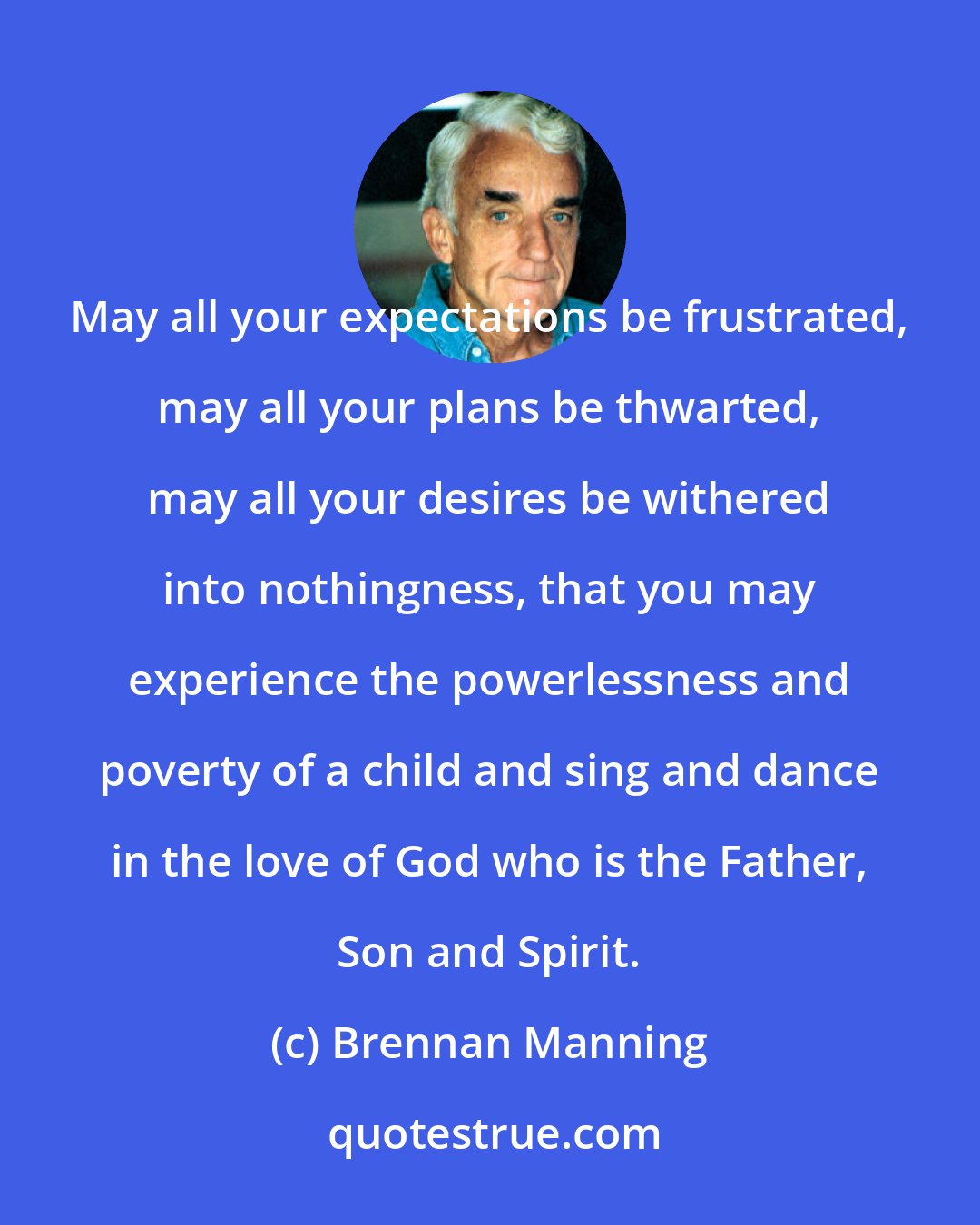 Brennan Manning: May all your expectations be frustrated, may all your plans be thwarted, may all your desires be withered into nothingness, that you may experience the powerlessness and poverty of a child and sing and dance in the love of God who is the Father, Son and Spirit.