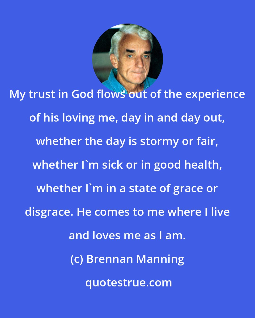 Brennan Manning: My trust in God flows out of the experience of his loving me, day in and day out, whether the day is stormy or fair, whether I'm sick or in good health, whether I'm in a state of grace or disgrace. He comes to me where I live and loves me as I am.