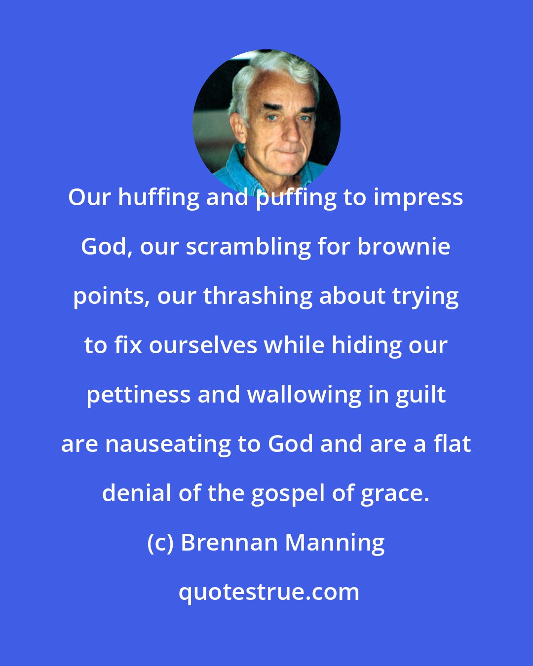 Brennan Manning: Our huffing and puffing to impress God, our scrambling for brownie points, our thrashing about trying to fix ourselves while hiding our pettiness and wallowing in guilt are nauseating to God and are a flat denial of the gospel of grace.