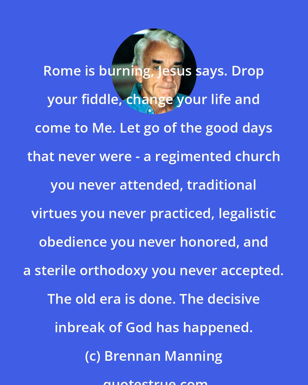 Brennan Manning: Rome is burning, Jesus says. Drop your fiddle, change your life and come to Me. Let go of the good days that never were - a regimented church you never attended, traditional virtues you never practiced, legalistic obedience you never honored, and a sterile orthodoxy you never accepted. The old era is done. The decisive inbreak of God has happened.