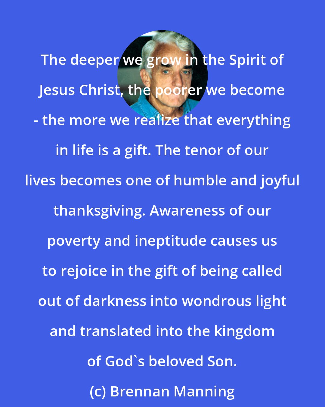 Brennan Manning: The deeper we grow in the Spirit of Jesus Christ, the poorer we become - the more we realize that everything in life is a gift. The tenor of our lives becomes one of humble and joyful thanksgiving. Awareness of our poverty and ineptitude causes us to rejoice in the gift of being called out of darkness into wondrous light and translated into the kingdom of God's beloved Son.