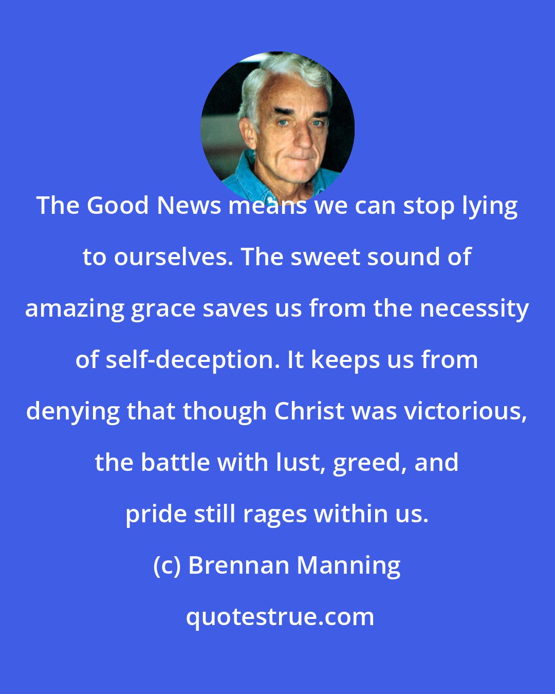 Brennan Manning: The Good News means we can stop lying to ourselves. The sweet sound of amazing grace saves us from the necessity of self-deception. It keeps us from denying that though Christ was victorious, the battle with lust, greed, and pride still rages within us.