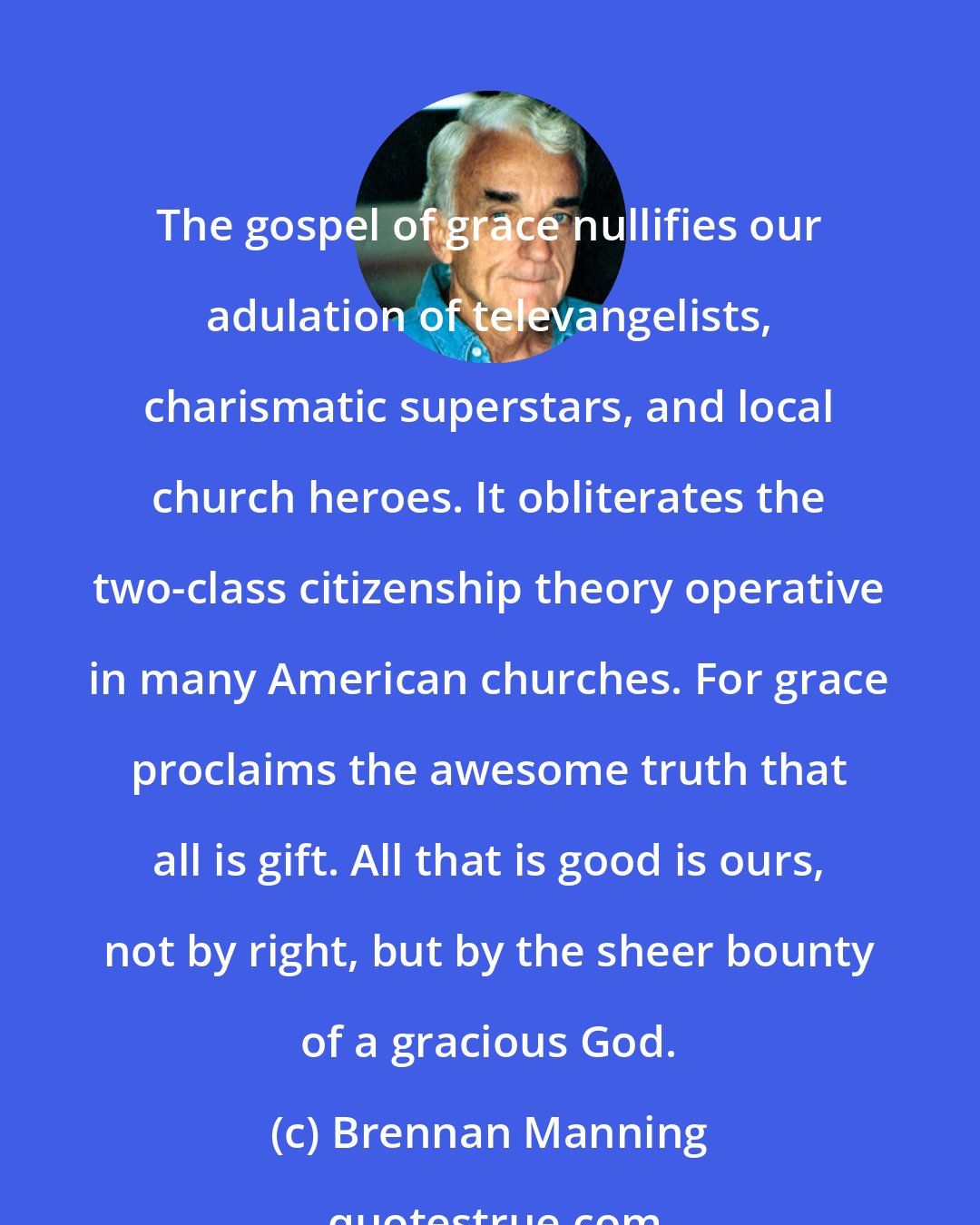 Brennan Manning: The gospel of grace nullifies our adulation of televangelists, charismatic superstars, and local church heroes. It obliterates the two-class citizenship theory operative in many American churches. For grace proclaims the awesome truth that all is gift. All that is good is ours, not by right, but by the sheer bounty of a gracious God.