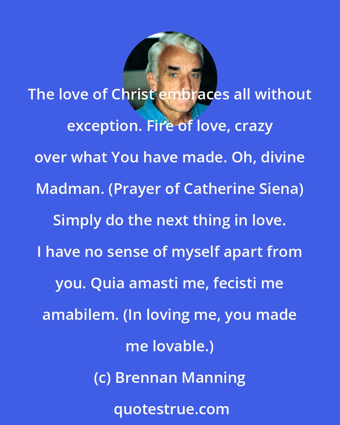 Brennan Manning: The love of Christ embraces all without exception. Fire of love, crazy over what You have made. Oh, divine Madman. (Prayer of Catherine Siena) Simply do the next thing in love. I have no sense of myself apart from you. Quia amasti me, fecisti me amabilem. (In loving me, you made me lovable.)