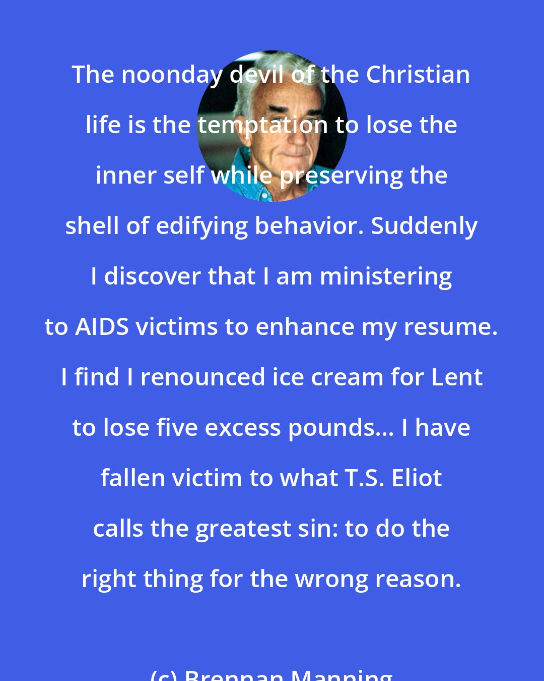 Brennan Manning: The noonday devil of the Christian life is the temptation to lose the inner self while preserving the shell of edifying behavior. Suddenly I discover that I am ministering to AIDS victims to enhance my resume. I find I renounced ice cream for Lent to lose five excess pounds... I have fallen victim to what T.S. Eliot calls the greatest sin: to do the right thing for the wrong reason.