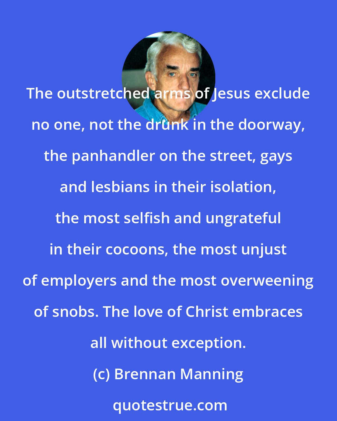 Brennan Manning: The outstretched arms of Jesus exclude no one, not the drunk in the doorway, the panhandler on the street, gays and lesbians in their isolation, the most selfish and ungrateful in their cocoons, the most unjust of employers and the most overweening of snobs. The love of Christ embraces all without exception.