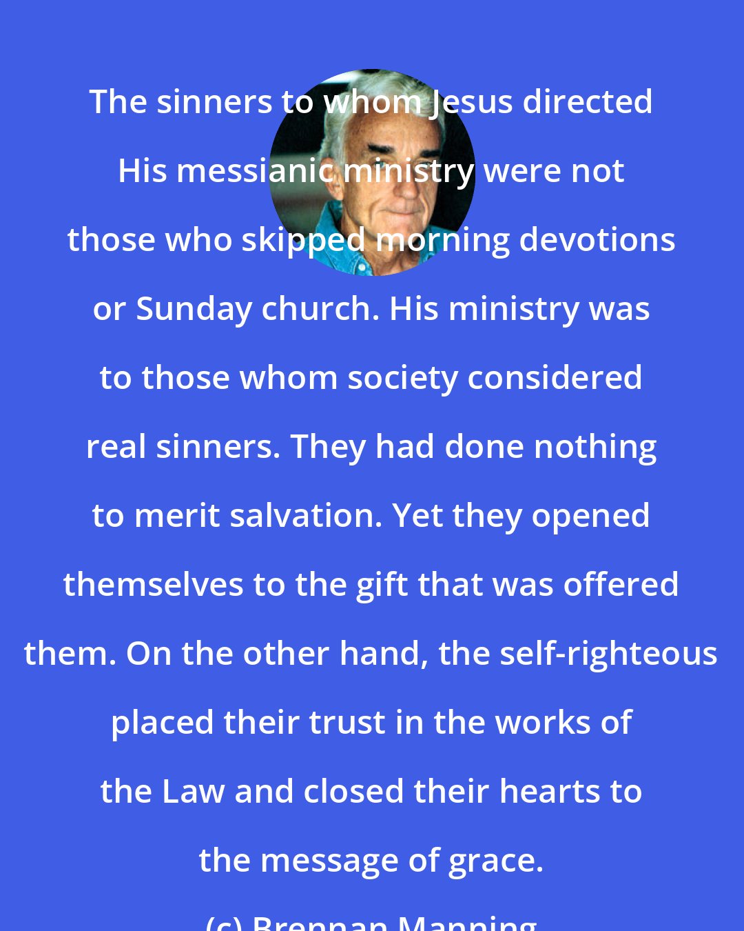 Brennan Manning: The sinners to whom Jesus directed His messianic ministry were not those who skipped morning devotions or Sunday church. His ministry was to those whom society considered real sinners. They had done nothing to merit salvation. Yet they opened themselves to the gift that was offered them. On the other hand, the self-righteous placed their trust in the works of the Law and closed their hearts to the message of grace.