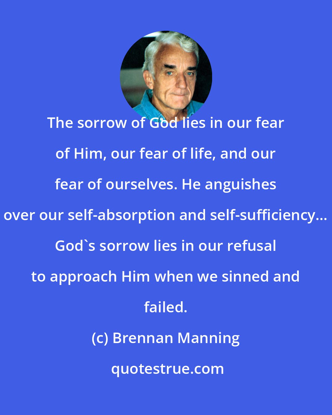 Brennan Manning: The sorrow of God lies in our fear of Him, our fear of life, and our fear of ourselves. He anguishes over our self-absorption and self-sufficiency... God's sorrow lies in our refusal to approach Him when we sinned and failed.