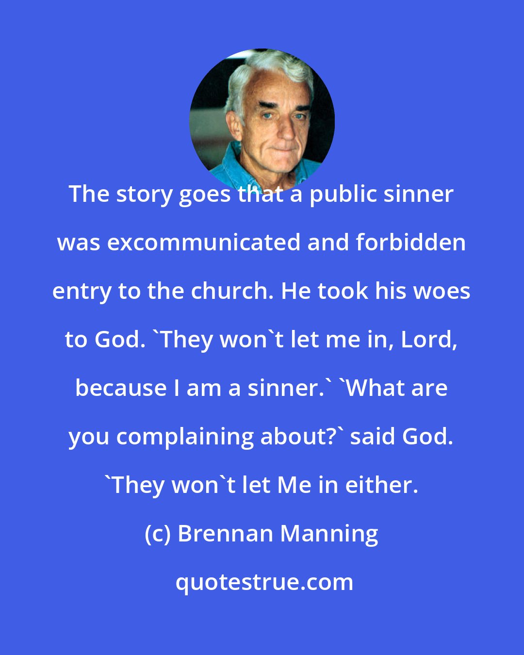 Brennan Manning: The story goes that a public sinner was excommunicated and forbidden entry to the church. He took his woes to God. 'They won't let me in, Lord, because I am a sinner.' 'What are you complaining about?' said God. 'They won't let Me in either.