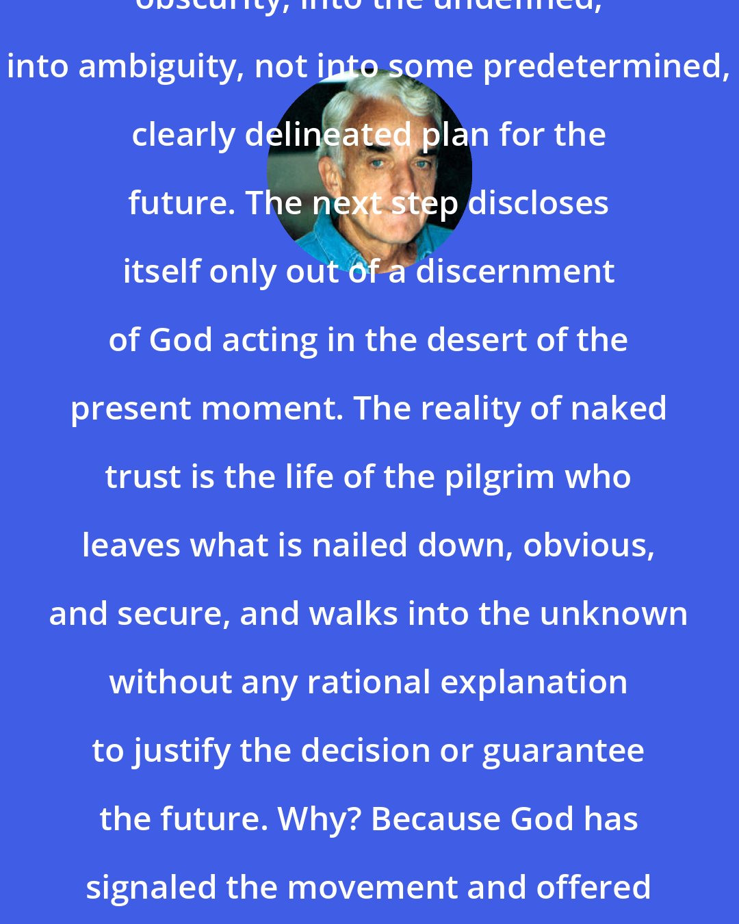 Brennan Manning: The way of trust is a movement into obscurity, into the undefined, into ambiguity, not into some predetermined, clearly delineated plan for the future. The next step discloses itself only out of a discernment of God acting in the desert of the present moment. The reality of naked trust is the life of the pilgrim who leaves what is nailed down, obvious, and secure, and walks into the unknown without any rational explanation to justify the decision or guarantee the future. Why? Because God has signaled the movement and offered it his presence and his promise.