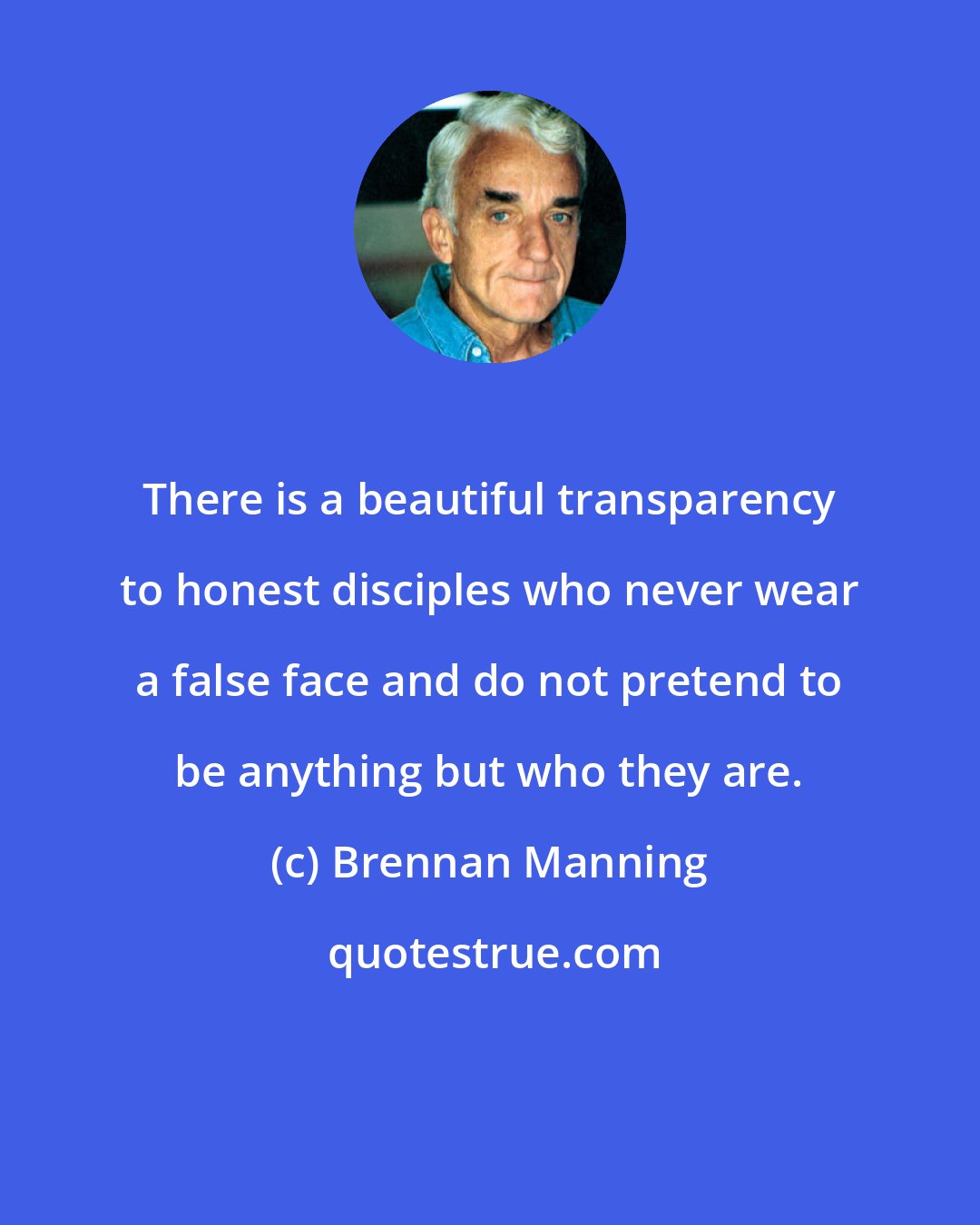 Brennan Manning: There is a beautiful transparency to honest disciples who never wear a false face and do not pretend to be anything but who they are.