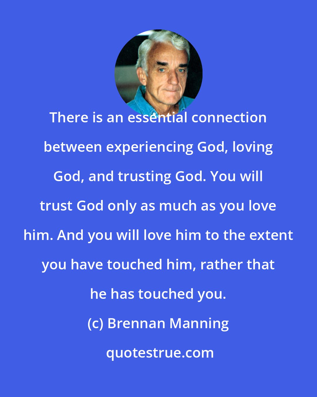 Brennan Manning: There is an essential connection between experiencing God, loving God, and trusting God. You will trust God only as much as you love him. And you will love him to the extent you have touched him, rather that he has touched you.