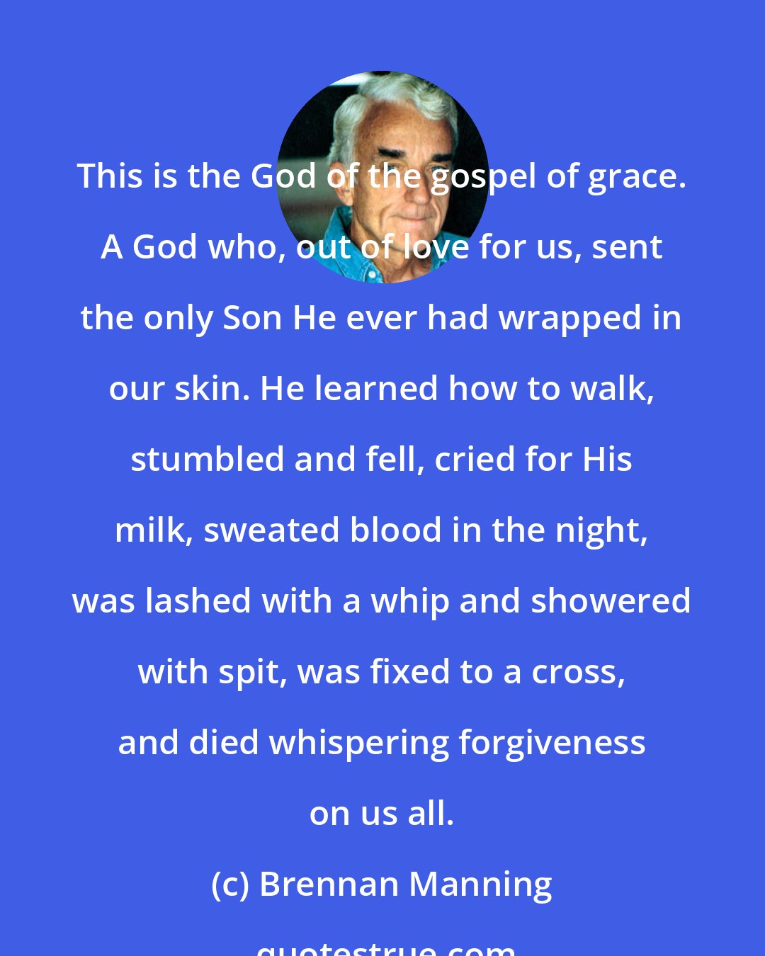 Brennan Manning: This is the God of the gospel of grace. A God who, out of love for us, sent the only Son He ever had wrapped in our skin. He learned how to walk, stumbled and fell, cried for His milk, sweated blood in the night, was lashed with a whip and showered with spit, was fixed to a cross, and died whispering forgiveness on us all.