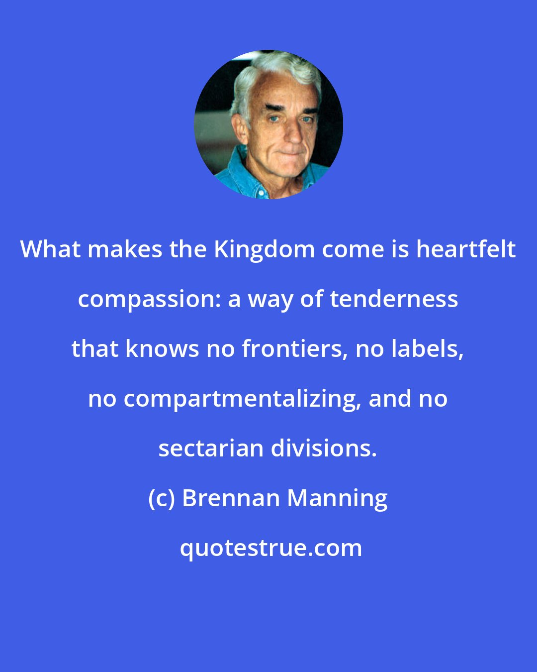 Brennan Manning: What makes the Kingdom come is heartfelt compassion: a way of tenderness that knows no frontiers, no labels, no compartmentalizing, and no sectarian divisions.