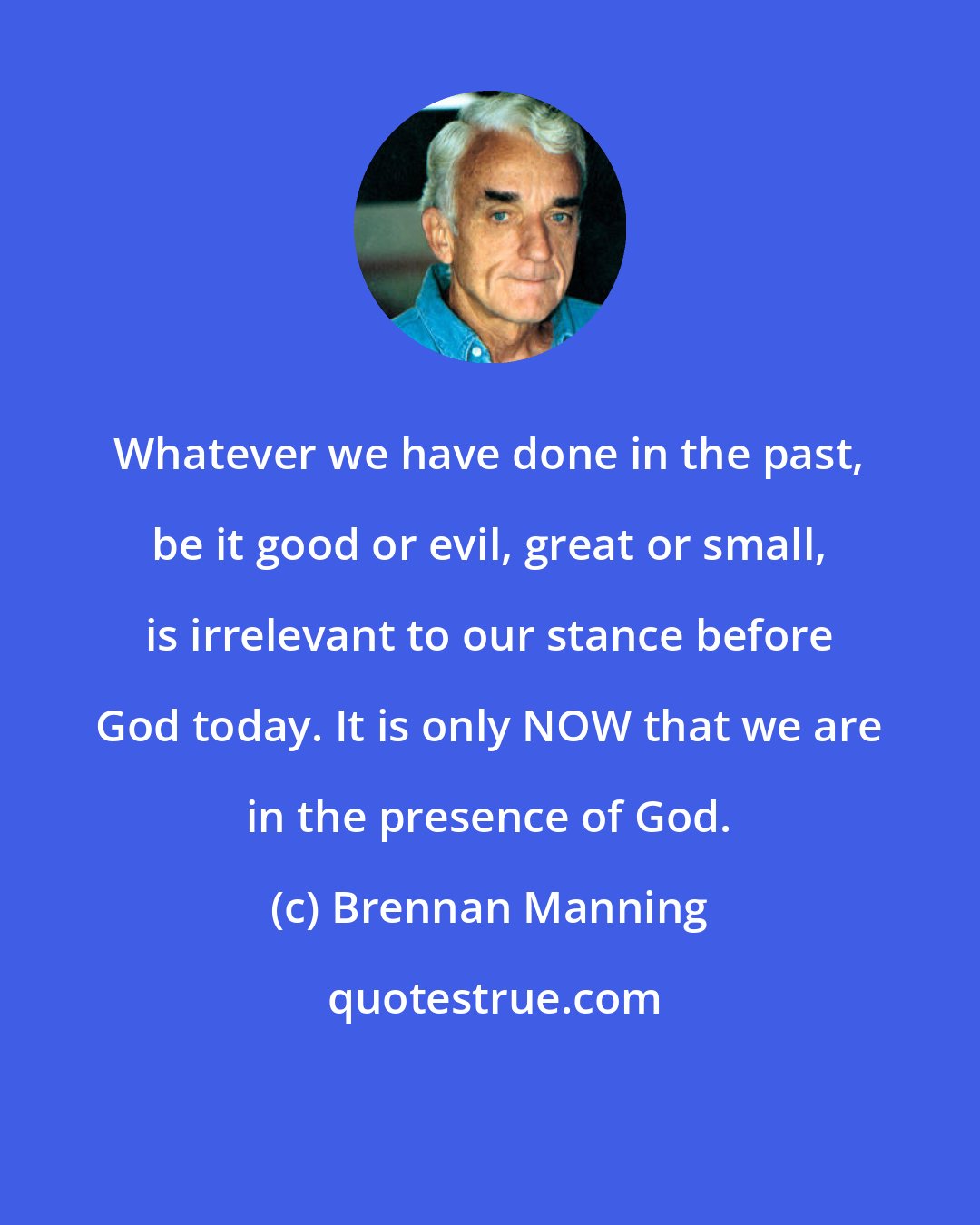 Brennan Manning: Whatever we have done in the past, be it good or evil, great or small, is irrelevant to our stance before God today. It is only NOW that we are in the presence of God.