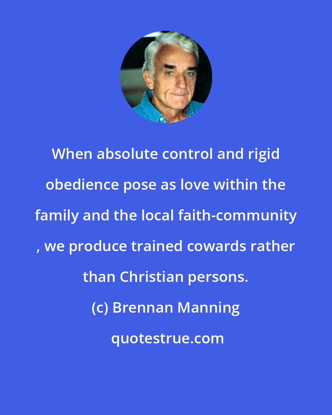 Brennan Manning: When absolute control and rigid obedience pose as love within the family and the local faith-community , we produce trained cowards rather than Christian persons.