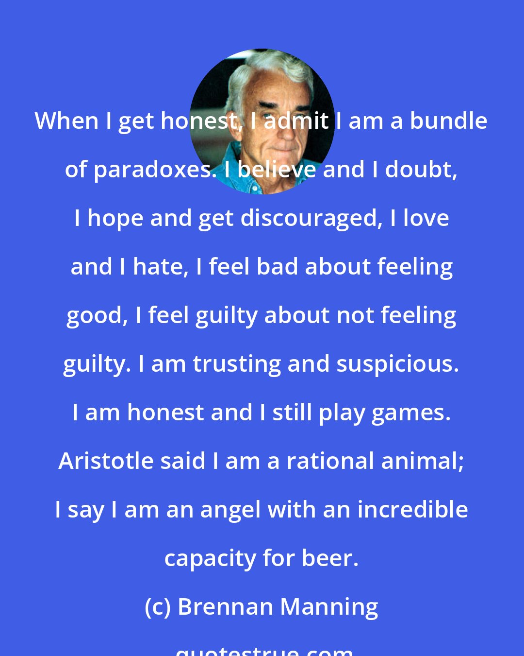 Brennan Manning: When I get honest, I admit I am a bundle of paradoxes. I believe and I doubt, I hope and get discouraged, I love and I hate, I feel bad about feeling good, I feel guilty about not feeling guilty. I am trusting and suspicious. I am honest and I still play games. Aristotle said I am a rational animal; I say I am an angel with an incredible capacity for beer.