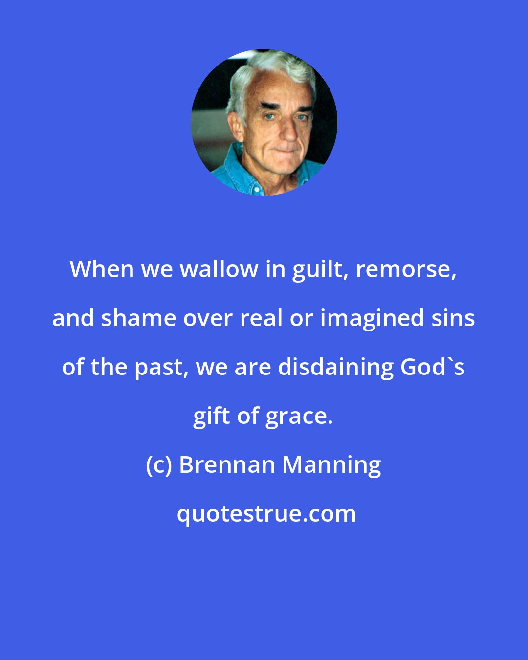 Brennan Manning: When we wallow in guilt, remorse, and shame over real or imagined sins of the past, we are disdaining God's gift of grace.