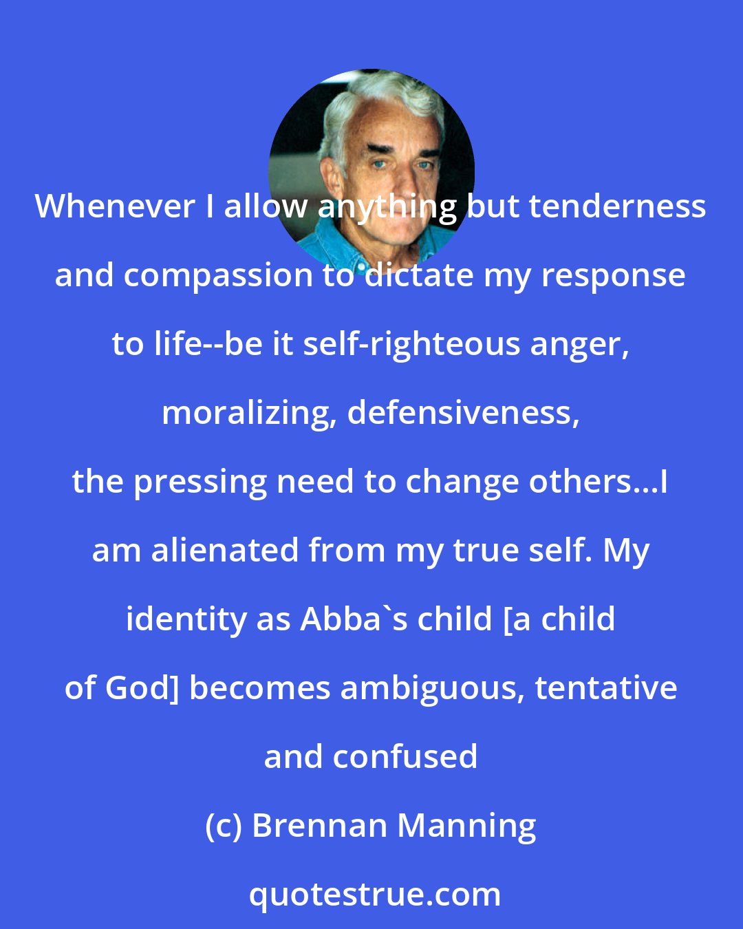 Brennan Manning: Whenever I allow anything but tenderness and compassion to dictate my response to life--be it self-righteous anger, moralizing, defensiveness, the pressing need to change others...I am alienated from my true self. My identity as Abba's child [a child of God] becomes ambiguous, tentative and confused