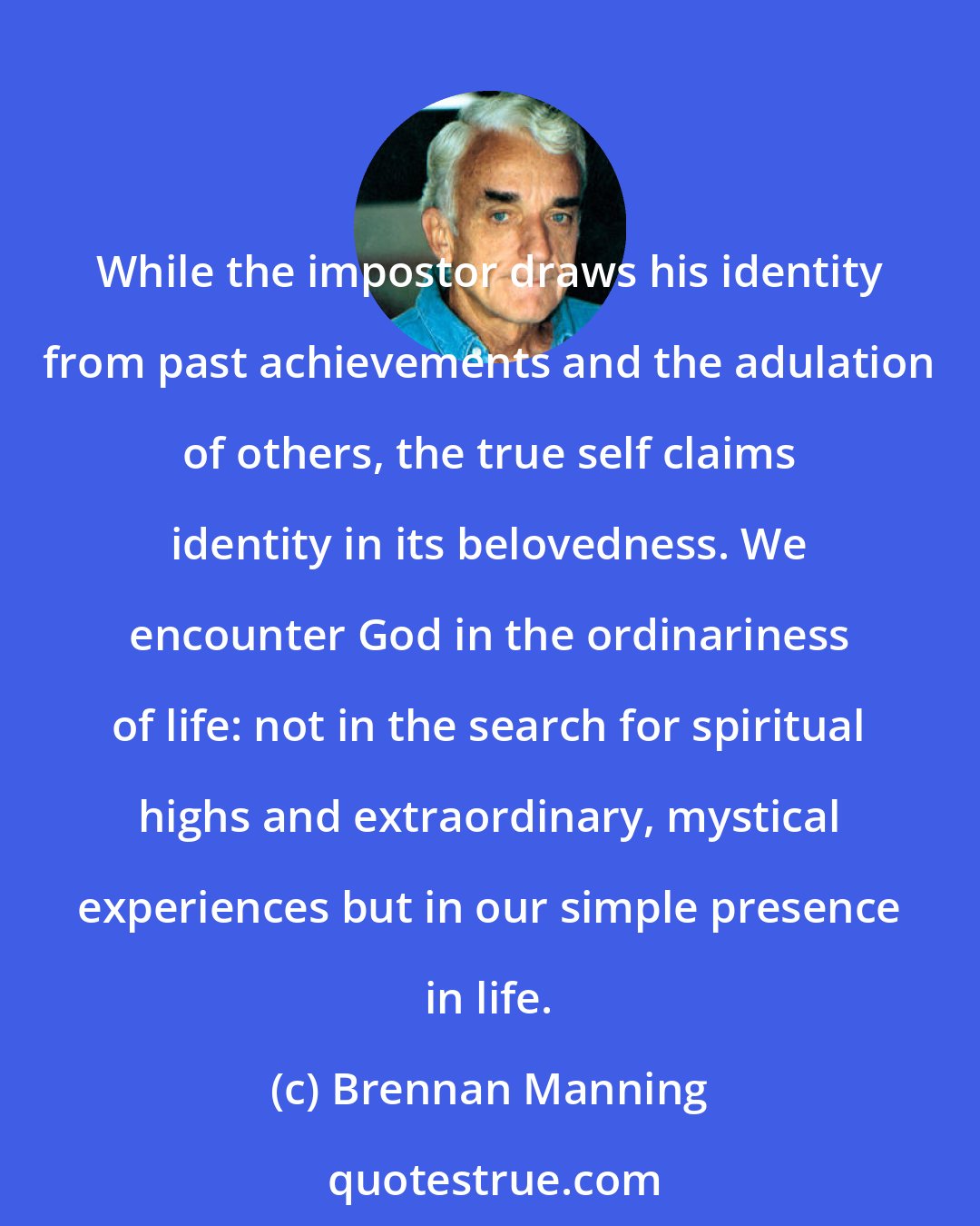 Brennan Manning: While the impostor draws his identity from past achievements and the adulation of others, the true self claims identity in its belovedness. We encounter God in the ordinariness of life: not in the search for spiritual highs and extraordinary, mystical experiences but in our simple presence in life.