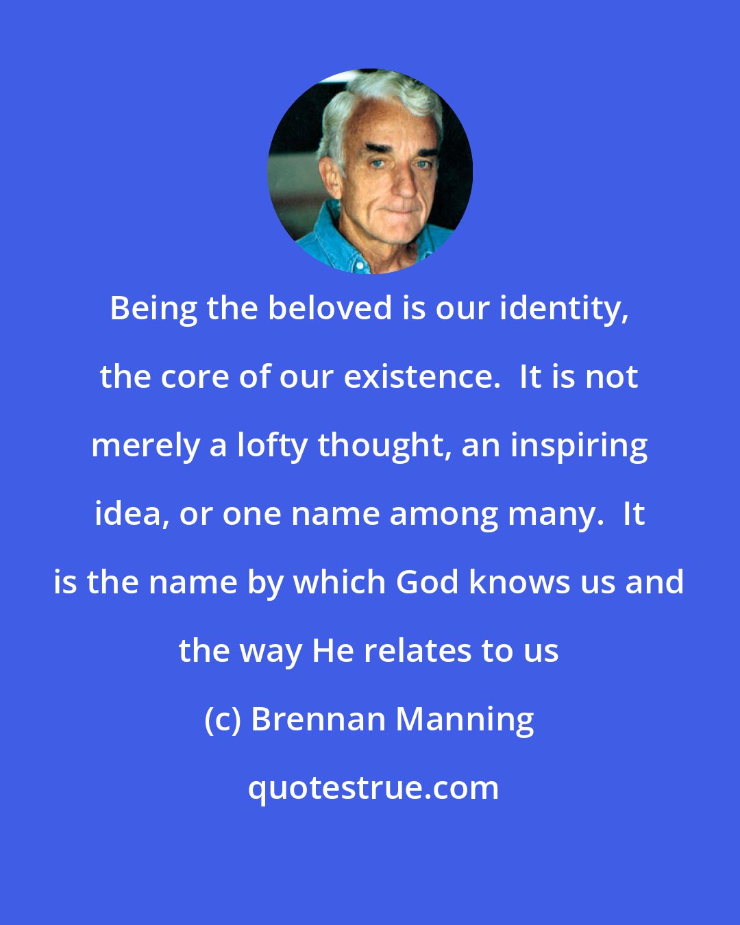 Brennan Manning: Being the beloved is our identity, the core of our existence.  It is not merely a lofty thought, an inspiring idea, or one name among many.  It is the name by which God knows us and the way He relates to us