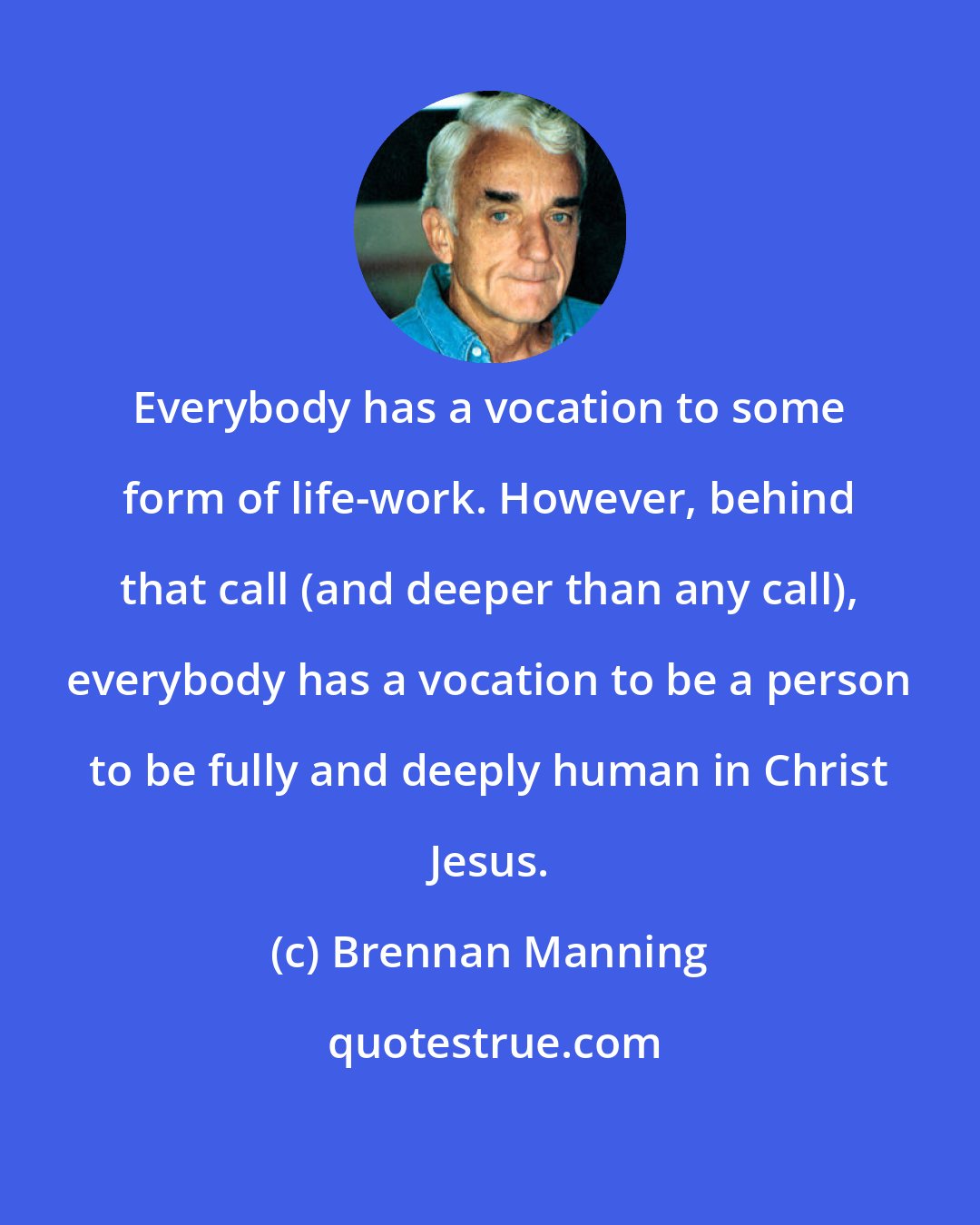 Brennan Manning: Everybody has a vocation to some form of life-work. However, behind that call (and deeper than any call), everybody has a vocation to be a person to be fully and deeply human in Christ Jesus.