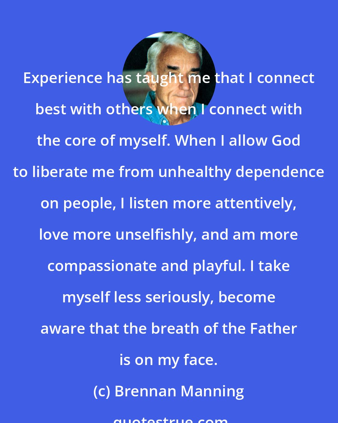 Brennan Manning: Experience has taught me that I connect best with others when I connect with the core of myself. When I allow God to liberate me from unhealthy dependence on people, I listen more attentively, love more unselfishly, and am more compassionate and playful. I take myself less seriously, become aware that the breath of the Father is on my face.