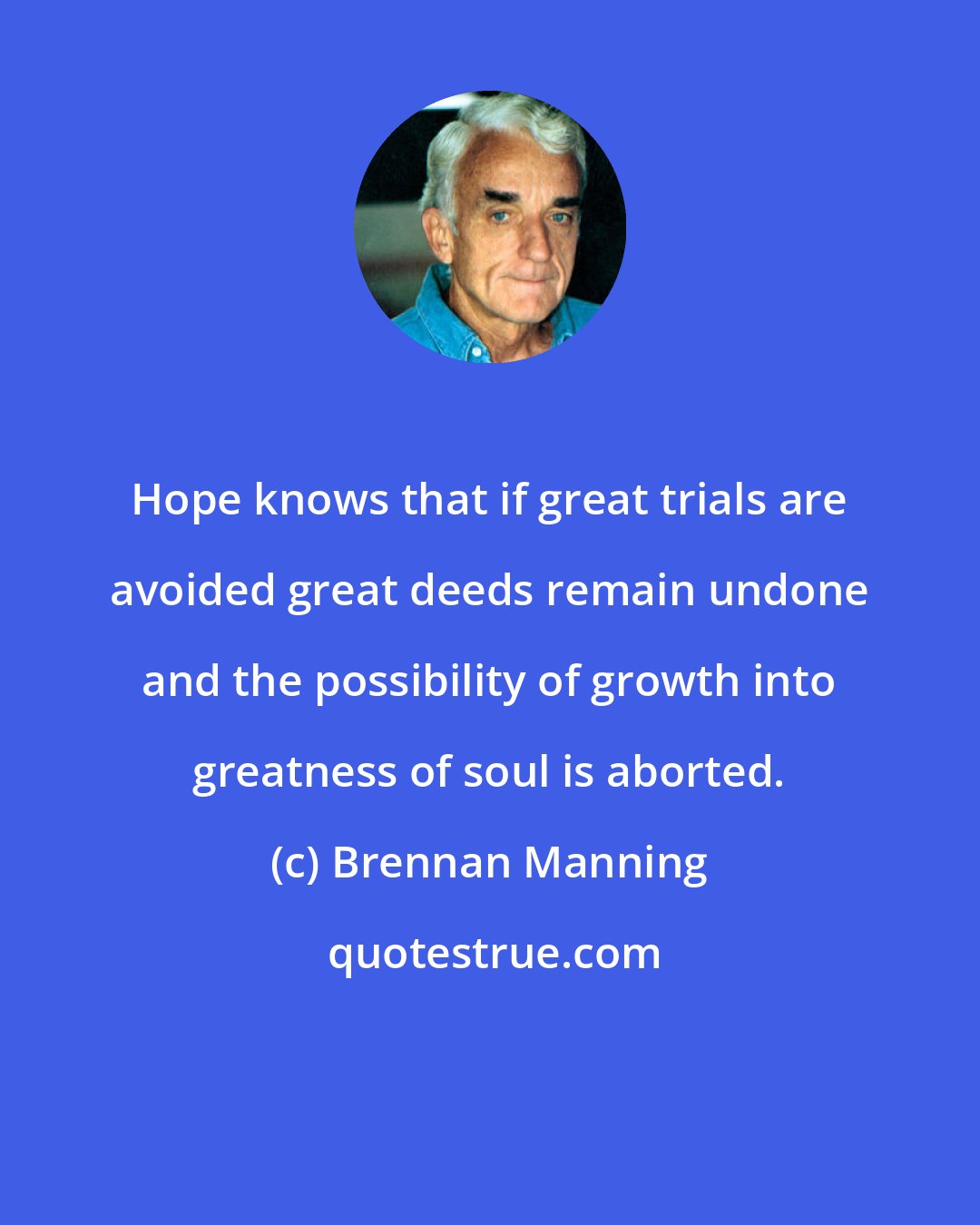 Brennan Manning: Hope knows that if great trials are avoided great deeds remain undone and the possibility of growth into greatness of soul is aborted.