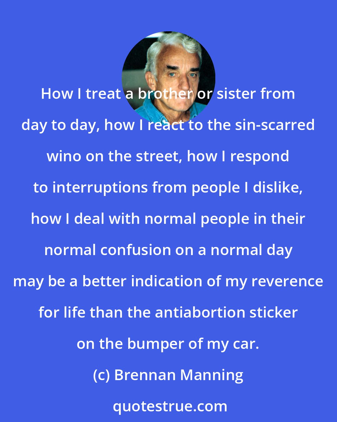 Brennan Manning: How I treat a brother or sister from day to day, how I react to the sin-scarred wino on the street, how I respond to interruptions from people I dislike, how I deal with normal people in their normal confusion on a normal day may be a better indication of my reverence for life than the antiabortion sticker on the bumper of my car.