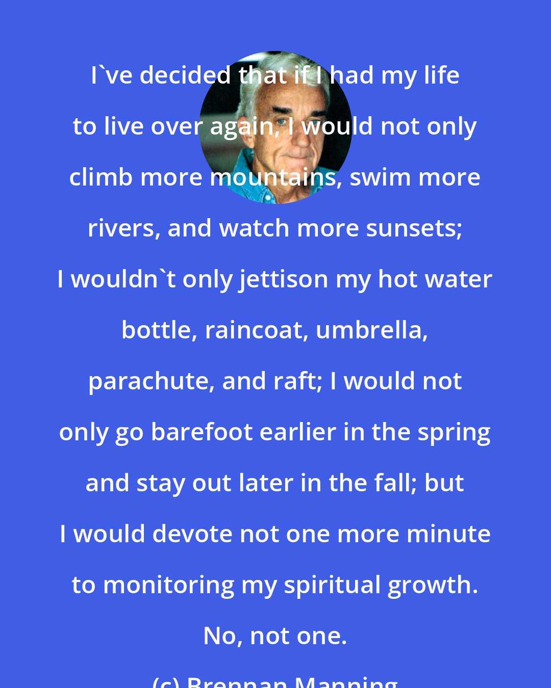 Brennan Manning: I've decided that if I had my life to live over again, I would not only climb more mountains, swim more rivers, and watch more sunsets; I wouldn't only jettison my hot water bottle, raincoat, umbrella, parachute, and raft; I would not only go barefoot earlier in the spring and stay out later in the fall; but I would devote not one more minute to monitoring my spiritual growth. No, not one.