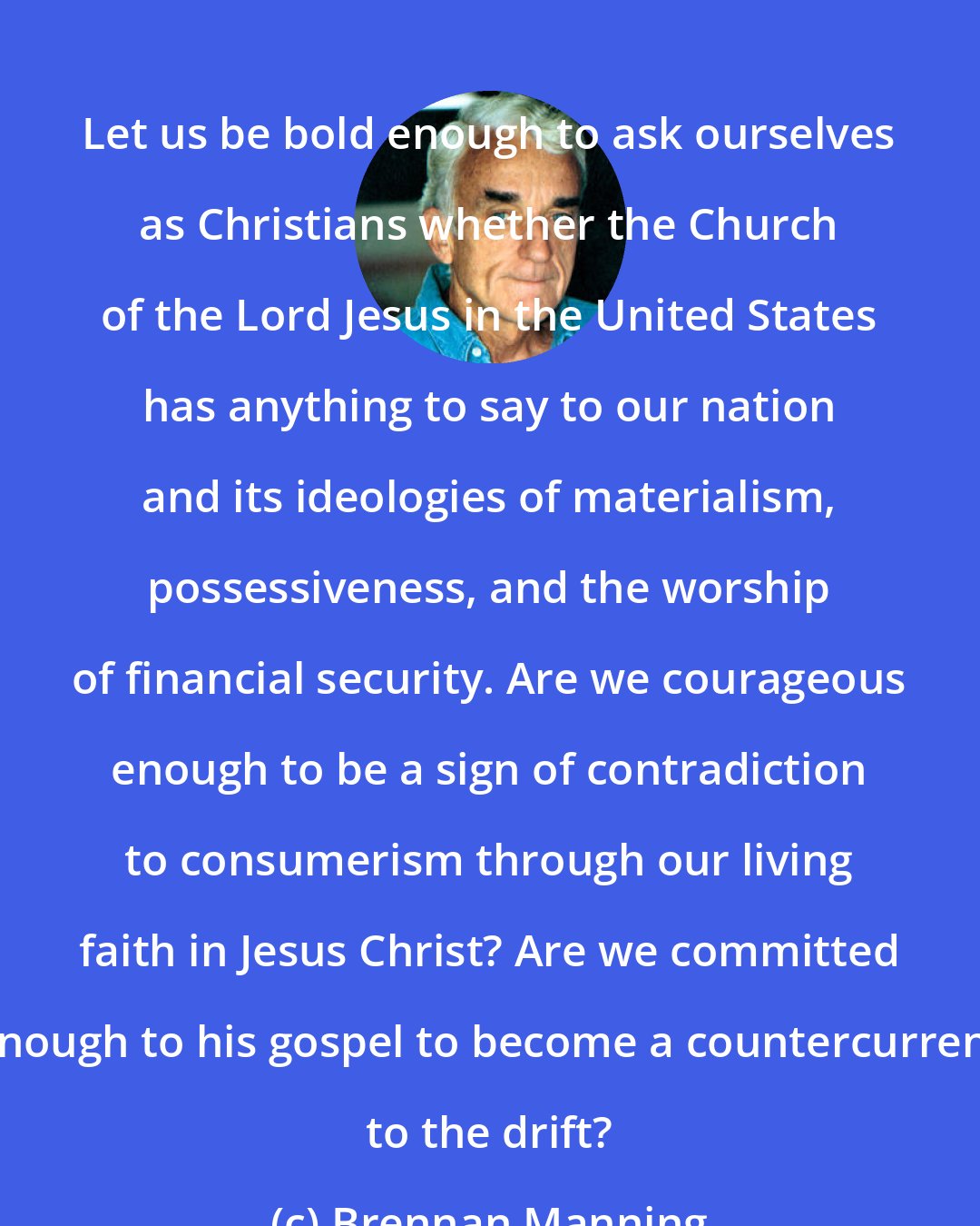 Brennan Manning: Let us be bold enough to ask ourselves as Christians whether the Church of the Lord Jesus in the United States has anything to say to our nation and its ideologies of materialism, possessiveness, and the worship of financial security. Are we courageous enough to be a sign of contradiction to consumerism through our living faith in Jesus Christ? Are we committed enough to his gospel to become a countercurrent to the drift?