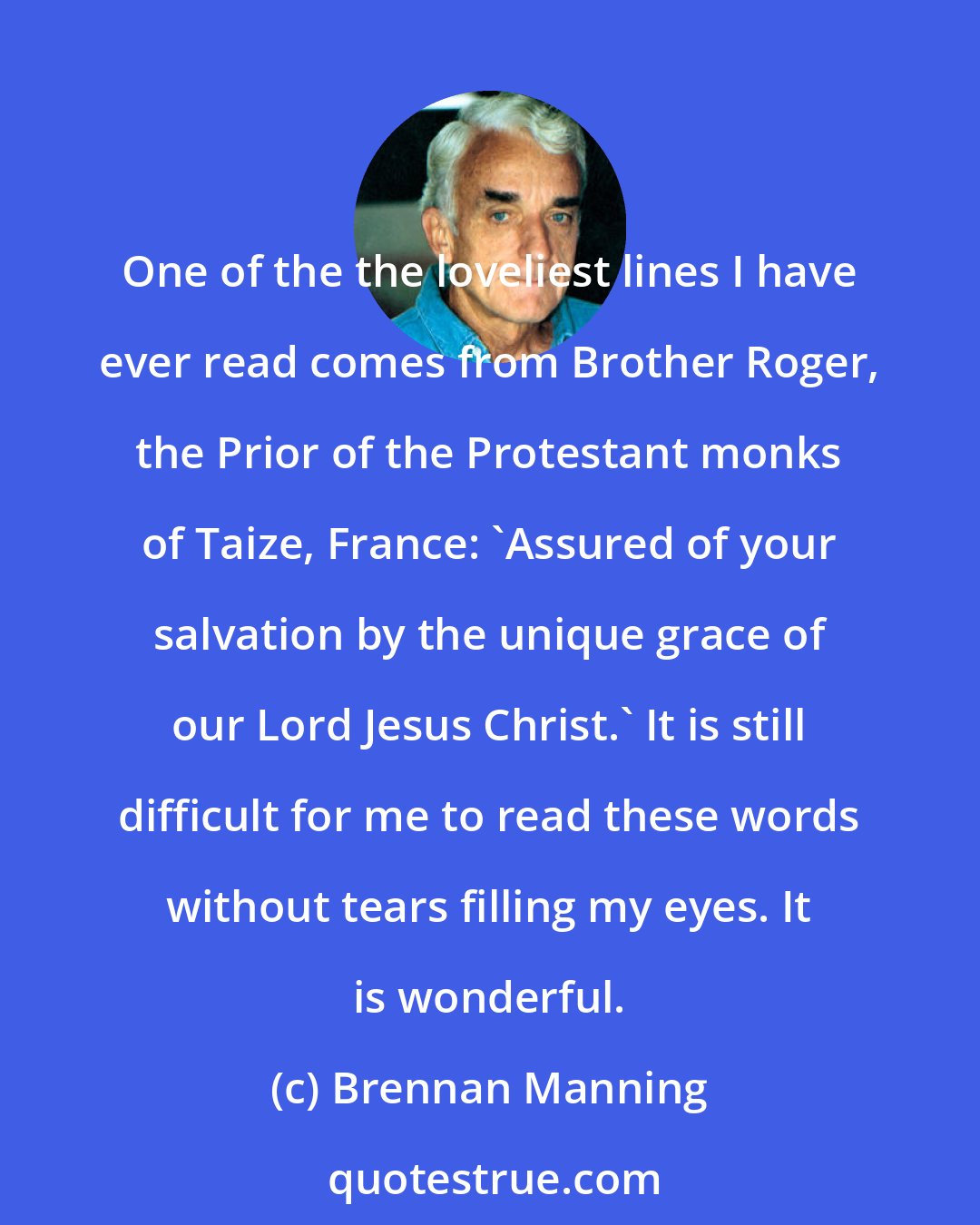 Brennan Manning: One of the the loveliest lines I have ever read comes from Brother Roger, the Prior of the Protestant monks of Taize, France: 'Assured of your salvation by the unique grace of our Lord Jesus Christ.' It is still difficult for me to read these words without tears filling my eyes. It is wonderful.