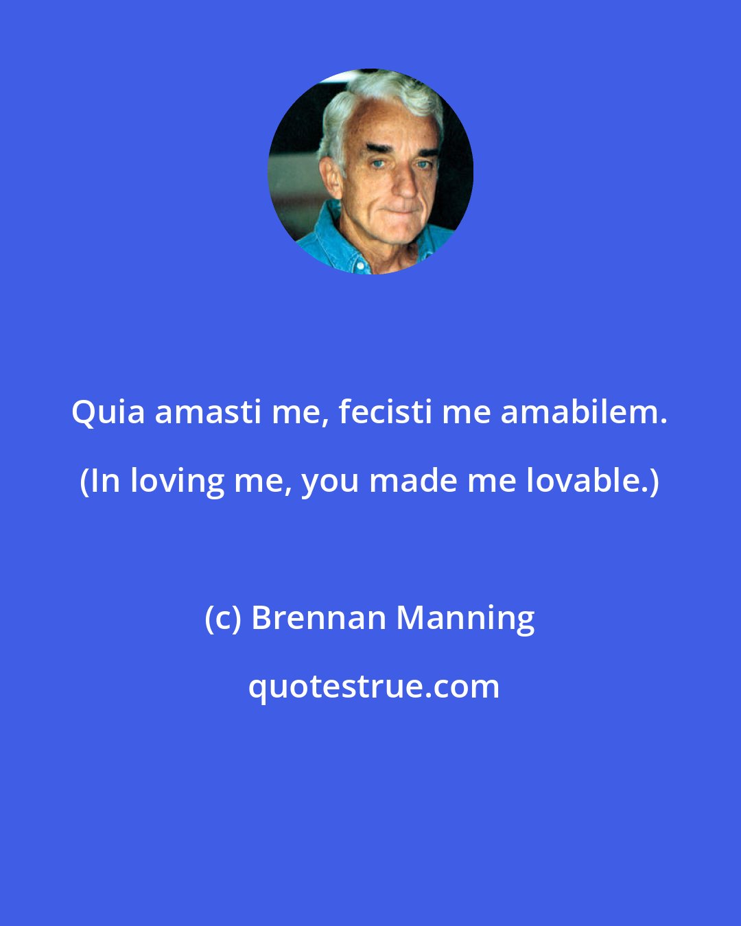 Brennan Manning: Quia amasti me, fecisti me amabilem. (In loving me, you made me lovable.)