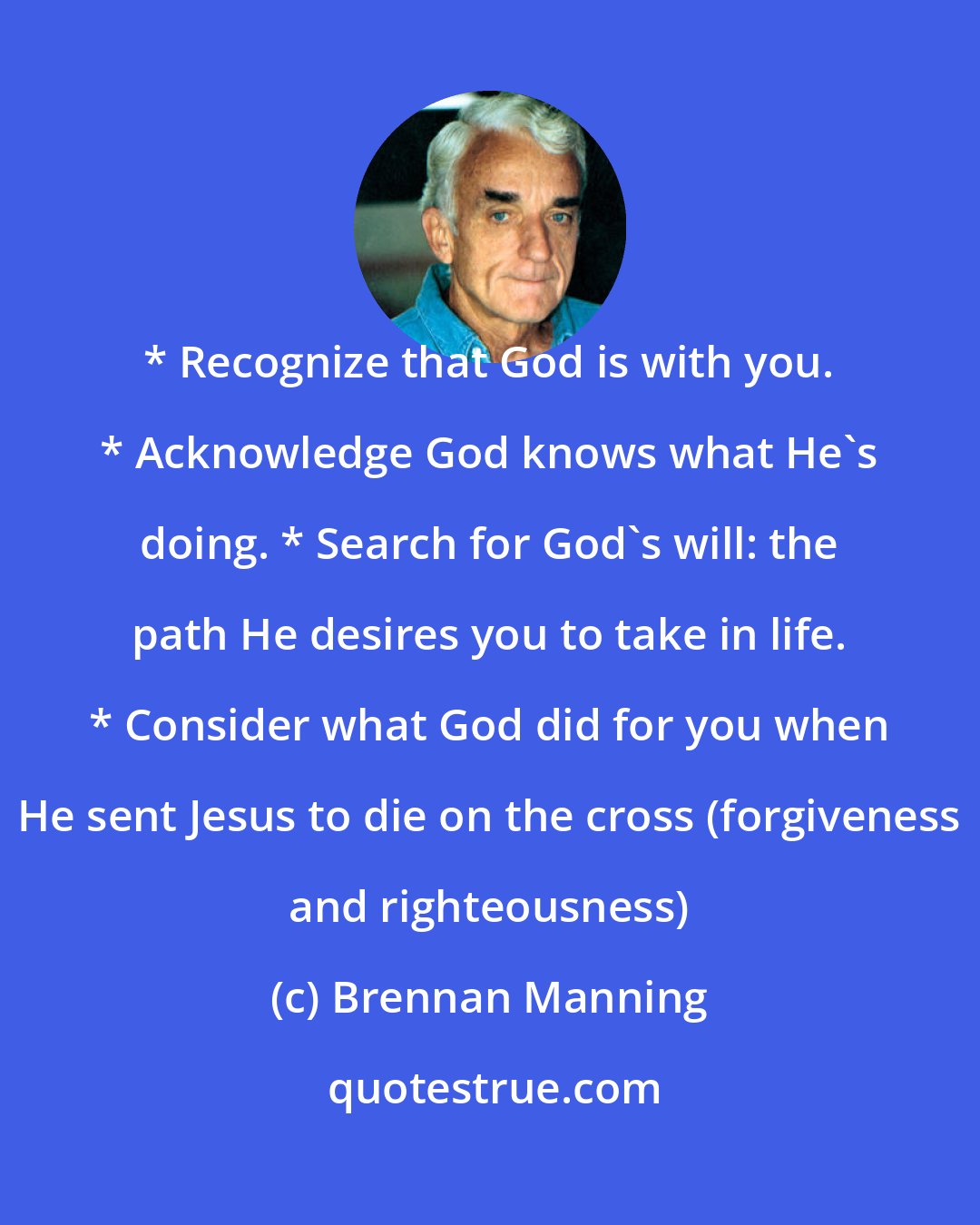 Brennan Manning: * Recognize that God is with you. * Acknowledge God knows what He's doing. * Search for God's will: the path He desires you to take in life. * Consider what God did for you when He sent Jesus to die on the cross (forgiveness and righteousness)