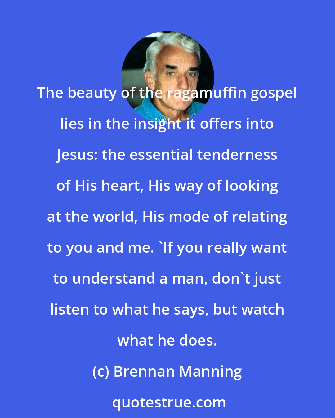 Brennan Manning: The beauty of the ragamuffin gospel lies in the insight it offers into Jesus: the essential tenderness of His heart, His way of looking at the world, His mode of relating to you and me. 'If you really want to understand a man, don't just listen to what he says, but watch what he does.