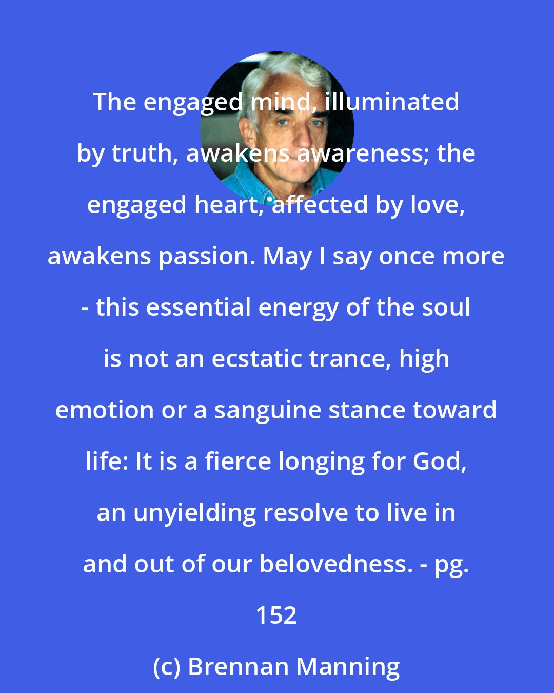 Brennan Manning: The engaged mind, illuminated by truth, awakens awareness; the engaged heart, affected by love, awakens passion. May I say once more - this essential energy of the soul is not an ecstatic trance, high emotion or a sanguine stance toward life: It is a fierce longing for God, an unyielding resolve to live in and out of our belovedness. - pg. 152