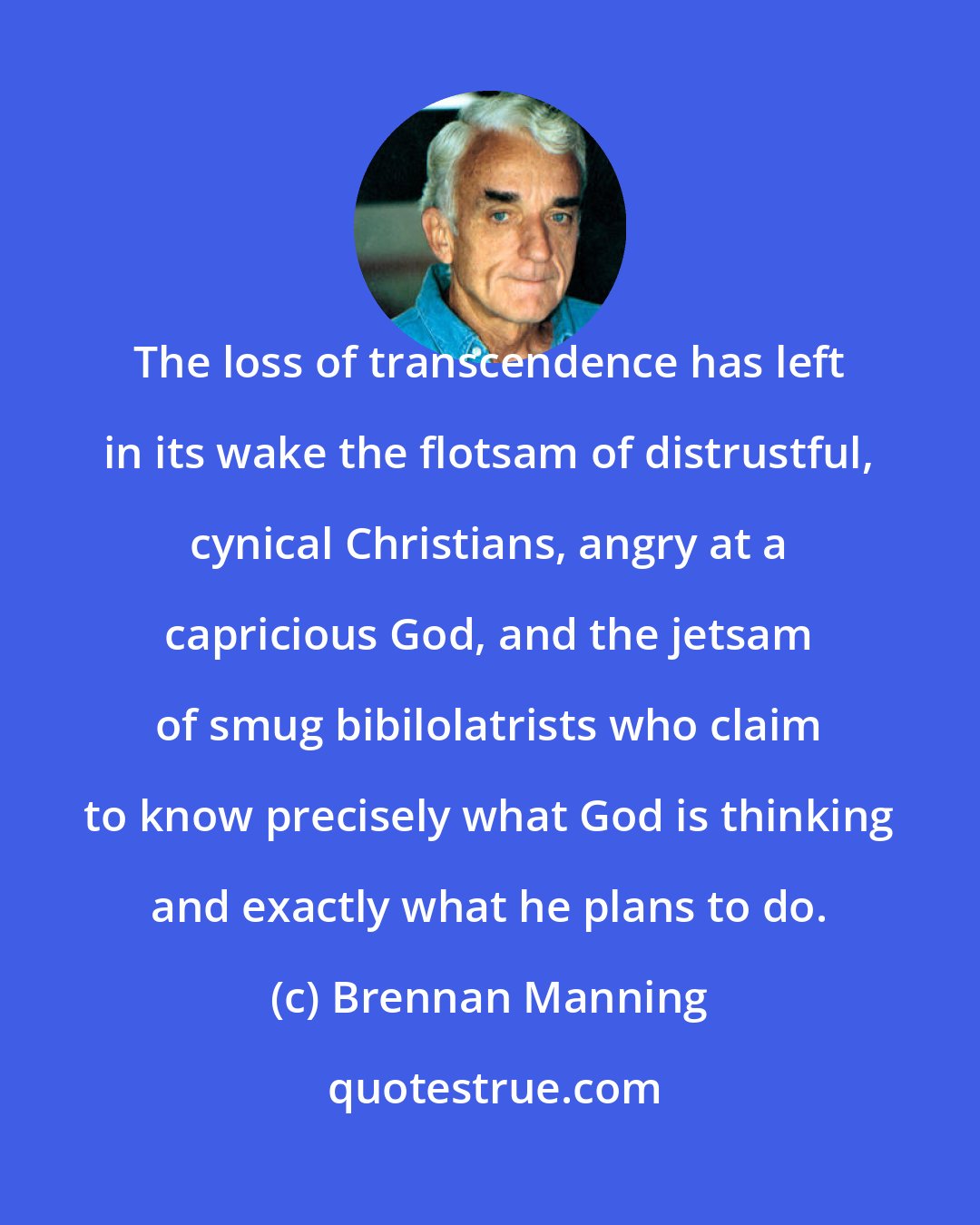 Brennan Manning: The loss of transcendence has left in its wake the flotsam of distrustful, cynical Christians, angry at a capricious God, and the jetsam of smug bibilolatrists who claim to know precisely what God is thinking and exactly what he plans to do.