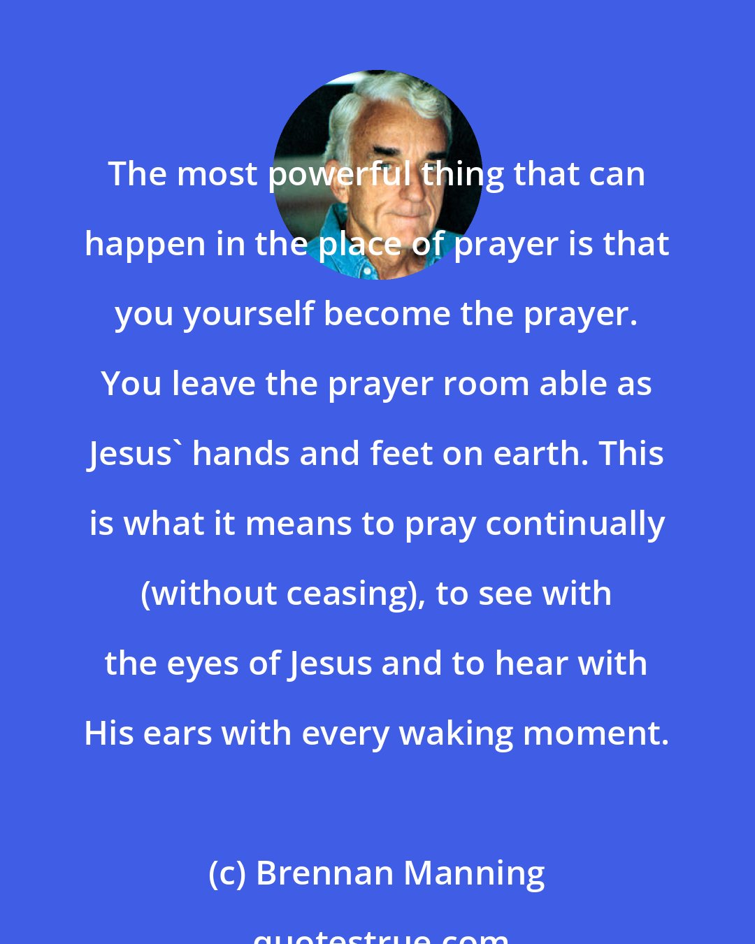 Brennan Manning: The most powerful thing that can happen in the place of prayer is that you yourself become the prayer. You leave the prayer room able as Jesus' hands and feet on earth. This is what it means to pray continually (without ceasing), to see with the eyes of Jesus and to hear with His ears with every waking moment.