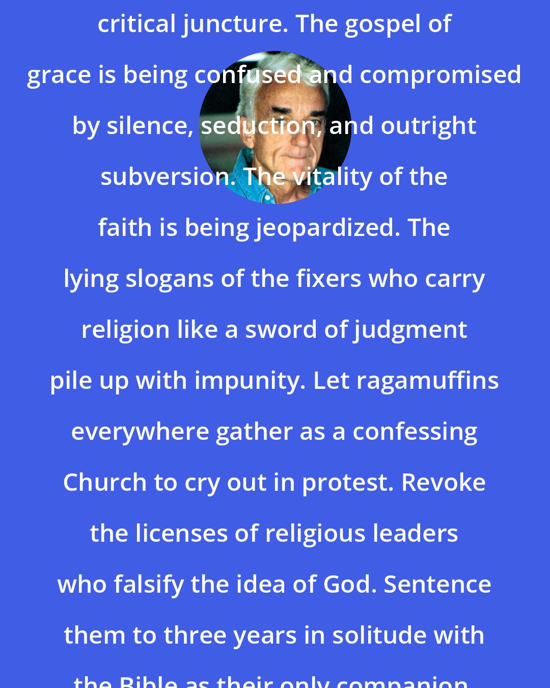 Brennan Manning: The North American Church is at a critical juncture. The gospel of grace is being confused and compromised by silence, seduction, and outright subversion. The vitality of the faith is being jeopardized. The lying slogans of the fixers who carry religion like a sword of judgment pile up with impunity. Let ragamuffins everywhere gather as a confessing Church to cry out in protest. Revoke the licenses of religious leaders who falsify the idea of God. Sentence them to three years in solitude with the Bible as their only companion.