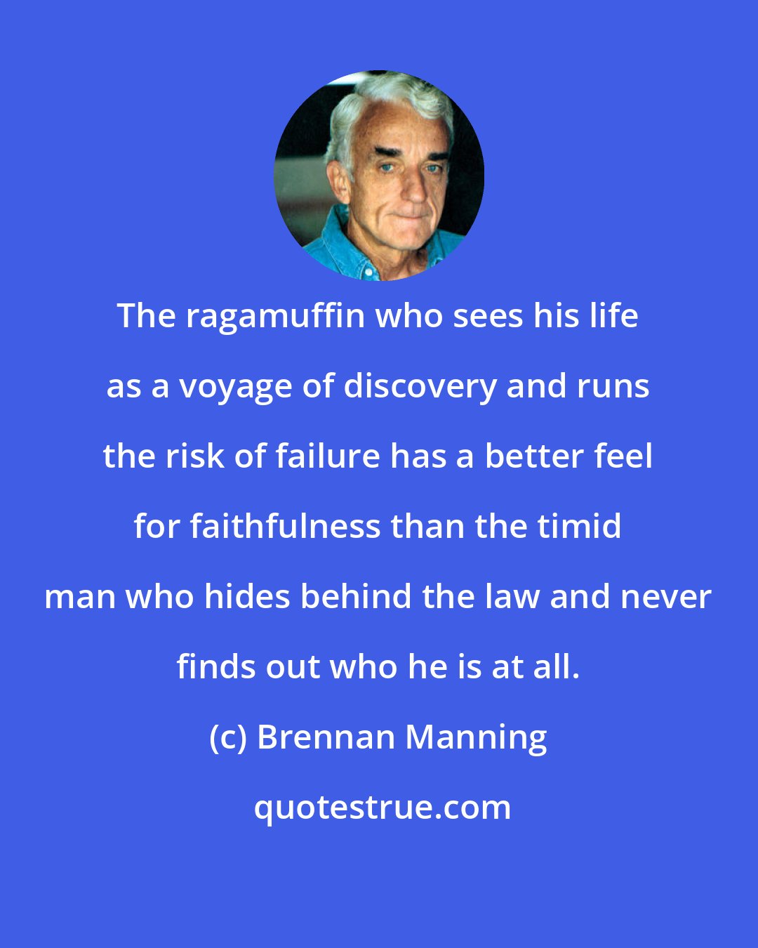 Brennan Manning: The ragamuffin who sees his life as a voyage of discovery and runs the risk of failure has a better feel for faithfulness than the timid man who hides behind the law and never finds out who he is at all.