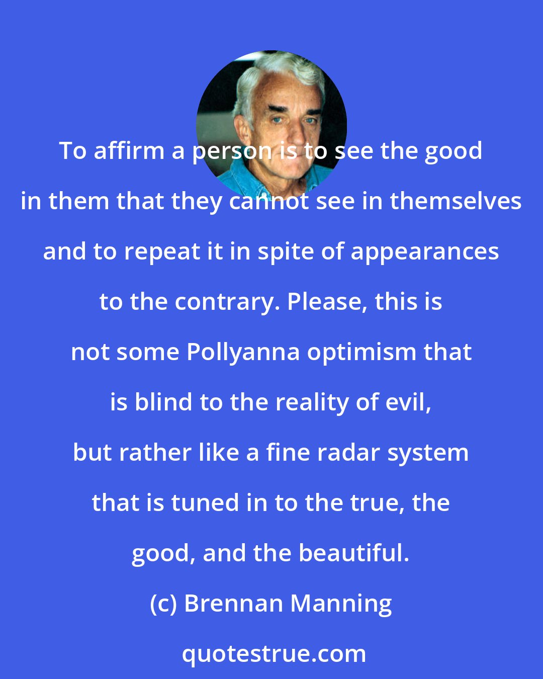 Brennan Manning: To affirm a person is to see the good in them that they cannot see in themselves and to repeat it in spite of appearances to the contrary. Please, this is not some Pollyanna optimism that is blind to the reality of evil, but rather like a fine radar system that is tuned in to the true, the good, and the beautiful.